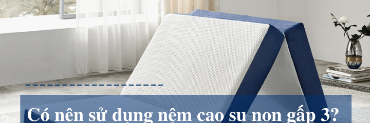 Có nên sử dụng nệm cao su gấp 3? Nêm mua nệm gấp 3 nào?